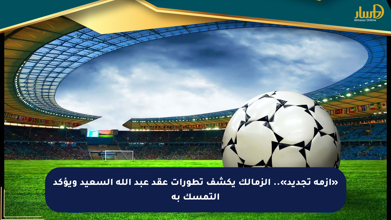 «أزمة تجديد».. الزمالك يكشف تطورات عقد عبد الله السعيد ويؤكد التمسك به